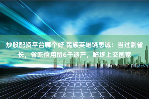 炒股配资平台哪个好 民族英雄饶思诚：当过副省长，省吃俭用留6千遗产，临终上交国家