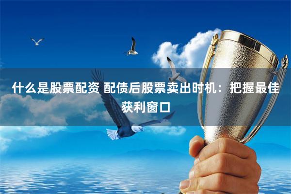 什么是股票配资 配债后股票卖出时机：把握最佳获利窗口