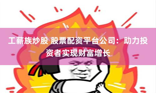 工薪族炒股 股票配资平台公司：助力投资者实现财富增长