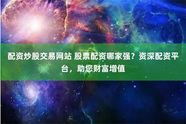 配资炒股交易网站 股票配资哪家强？资深配资平台，助您财富增值