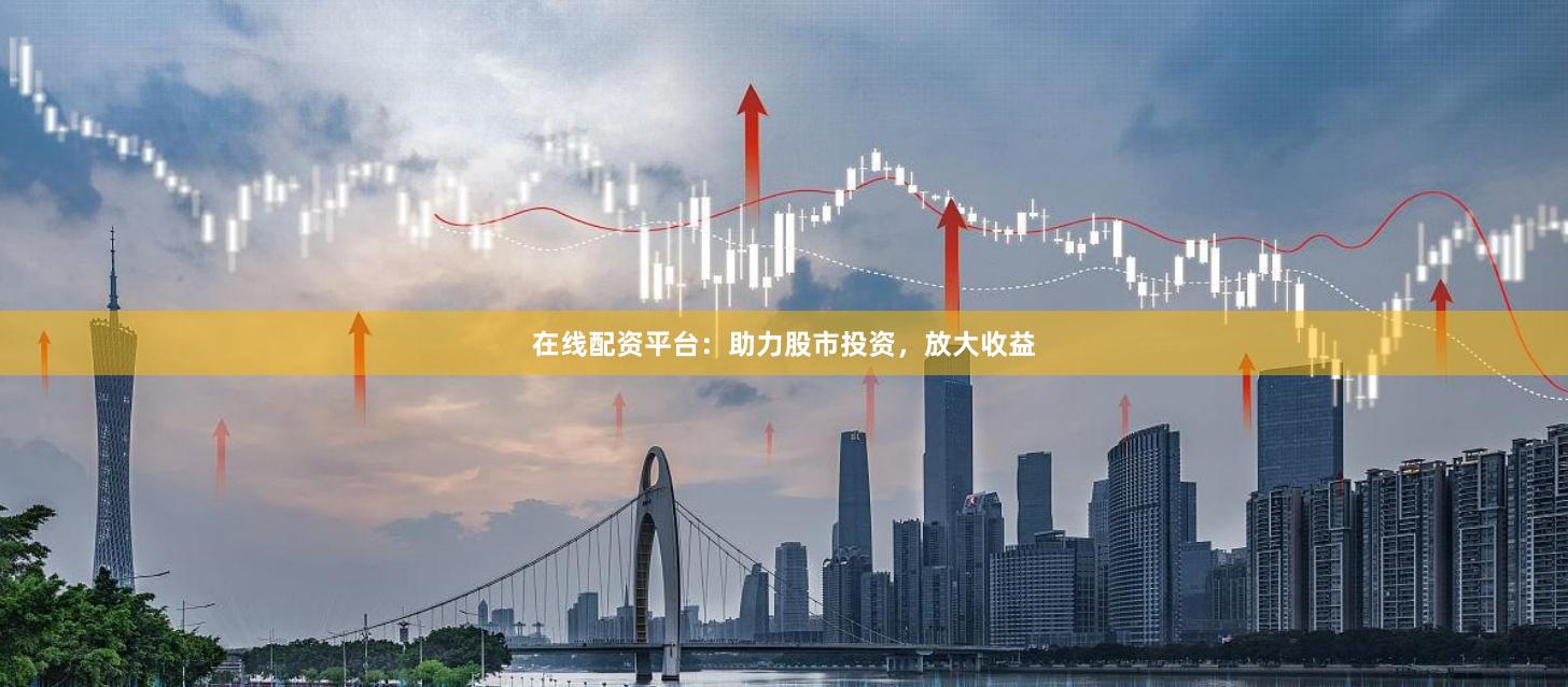 在线配资平台：助力股市投资，放大收益