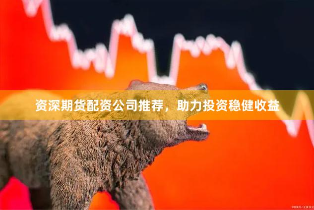 资深期货配资公司推荐，助力投资稳健收益