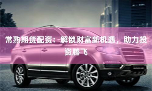 常熟期货配资:解锁财富新机遇,助力投资腾飞