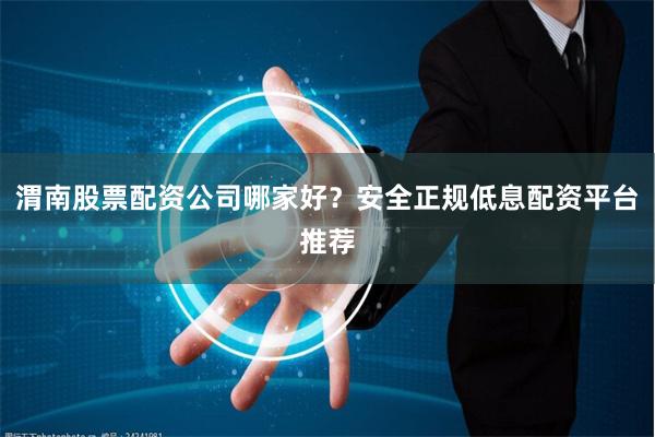 渭南股票配资公司哪家好？安全正规低息配资平台推荐