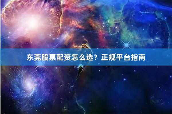 东莞股票配资怎么选？正规平台指南